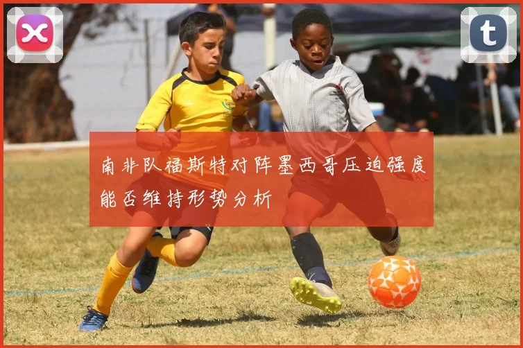 南非队福斯特对阵墨西哥压迫强度能否维持形势分析